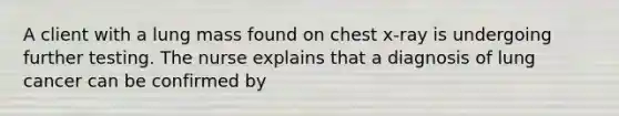 A client with a lung mass found on chest x-ray is undergoing further testing. The nurse explains that a diagnosis of lung cancer can be confirmed by