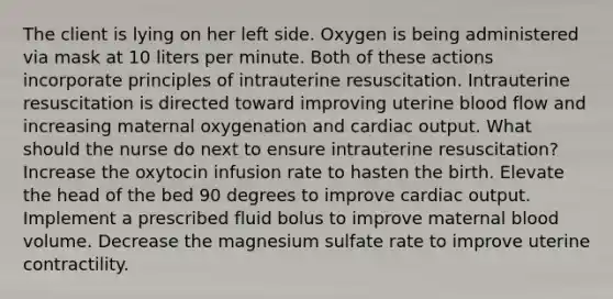 The client is lying on her left side. Oxygen is being administered via mask at 10 liters per minute. Both of these actions incorporate principles of intrauterine resuscitation. Intrauterine resuscitation is directed toward improving uterine blood flow and increasing maternal oxygenation and cardiac output. What should the nurse do next to ensure intrauterine resuscitation? Increase the oxytocin infusion rate to hasten the birth. Elevate the head of the bed 90 degrees to improve cardiac output. Implement a prescribed fluid bolus to improve maternal blood volume. Decrease the magnesium sulfate rate to improve uterine contractility.