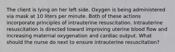 The client is lying on her left side. Oxygen is being administered via mask at 10 liters per minute. Both of these actions incorporate principles of intrauterine resuscitation. Intrauterine resuscitation is directed toward improving uterine blood flow and increasing maternal oxygenation and cardiac output. What should the nurse do next to ensure intrauterine resuscitation?