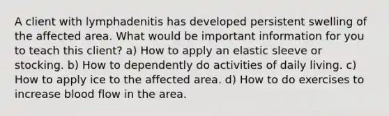 A client with lymphadenitis has developed persistent swelling of the affected area. What would be important information for you to teach this client? a) How to apply an elastic sleeve or stocking. b) How to dependently do activities of daily living. c) How to apply ice to the affected area. d) How to do exercises to increase blood flow in the area.