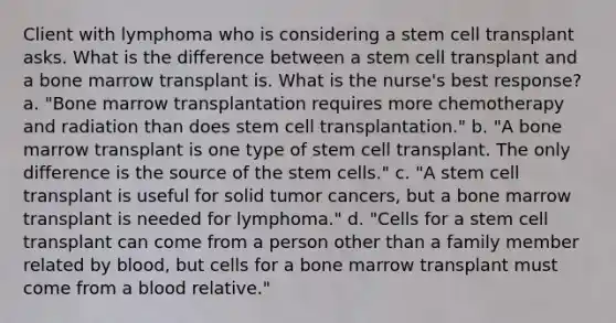 Client with lymphoma who is considering a stem cell transplant asks. What is the difference between a stem cell transplant and a bone marrow transplant is. What is the nurse's best response? a. "Bone marrow transplantation requires more chemotherapy and radiation than does stem cell transplantation." b. "A bone marrow transplant is one type of stem cell transplant. The only difference is the source of the stem cells." c. "A stem cell transplant is useful for solid tumor cancers, but a bone marrow transplant is needed for lymphoma." d. "Cells for a stem cell transplant can come from a person other than a family member related by blood, but cells for a bone marrow transplant must come from a blood relative."