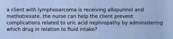 a client with lymphosarcoma is receiving allopurinol and methotrexate. the nurse can help the client prevent complications related to uric acid nephropathy by administering which drug in relation to fluid intake?