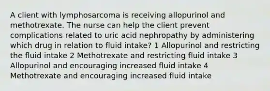 A client with lymphosarcoma is receiving allopurinol and methotrexate. The nurse can help the client prevent complications related to uric acid nephropathy by administering which drug in relation to fluid intake? 1 Allopurinol and restricting the fluid intake 2 Methotrexate and restricting fluid intake 3 Allopurinol and encouraging increased fluid intake 4 Methotrexate and encouraging increased fluid intake