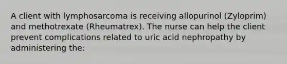 A client with lymphosarcoma is receiving allopurinol (Zyloprim) and methotrexate (Rheumatrex). The nurse can help the client prevent complications related to uric acid nephropathy by administering the: