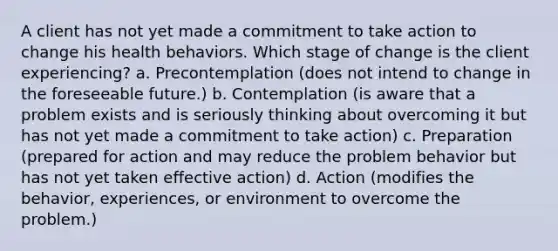 A client has not yet made a commitment to take action to change his health behaviors. Which stage of change is the client experiencing? a. Precontemplation (does not intend to change in the foreseeable future.) b. Contemplation (is aware that a problem exists and is seriously thinking about overcoming it but has not yet made a commitment to take action) c. Preparation (prepared for action and may reduce the problem behavior but has not yet taken effective action) d. Action (modifies the behavior, experiences, or environment to overcome the problem.)