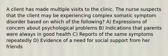 A client has made multiple visits to the clinic. The nurse suspects that the client may be experiencing complex somatic symptom disorder based on which of the following? A) Expressions of concern about psychological problems B) Indications that parents were always in good health C) Reports of the same symptoms repeatedly D) Evidence of a need for social support from her friends