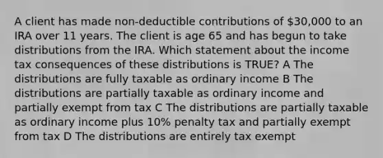 A client has made non-deductible contributions of 30,000 to an IRA over 11 years. The client is age 65 and has begun to take distributions from the IRA. Which statement about the income tax consequences of these distributions is TRUE? A The distributions are fully taxable as ordinary income B The distributions are partially taxable as ordinary income and partially exempt from tax C The distributions are partially taxable as ordinary income plus 10% penalty tax and partially exempt from tax D The distributions are entirely tax exempt