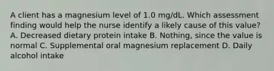 A client has a magnesium level of 1.0 mg/dL. Which assessment finding would help the nurse identify a likely cause of this value? A. Decreased dietary protein intake B. Nothing, since the value is normal C. Supplemental oral magnesium replacement D. Daily alcohol intake