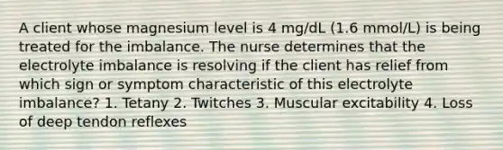 A client whose magnesium level is 4 mg/dL (1.6 mmol/L) is being treated for the imbalance. The nurse determines that the electrolyte imbalance is resolving if the client has relief from which sign or symptom characteristic of this electrolyte imbalance? 1. Tetany 2. Twitches 3. Muscular excitability 4. Loss of deep tendon reflexes