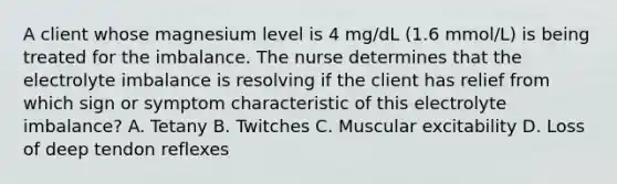 A client whose magnesium level is 4 mg/dL (1.6 mmol/L) is being treated for the imbalance. The nurse determines that the electrolyte imbalance is resolving if the client has relief from which sign or symptom characteristic of this electrolyte imbalance? A. Tetany B. Twitches C. Muscular excitability D. Loss of deep tendon reflexes