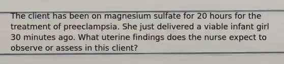 The client has been on magnesium sulfate for 20 hours for the treatment of preeclampsia. She just delivered a viable infant girl 30 minutes ago. What uterine findings does the nurse expect to observe or assess in this client?