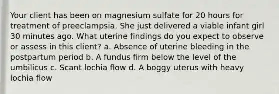 Your client has been on magnesium sulfate for 20 hours for treatment of preeclampsia. She just delivered a viable infant girl 30 minutes ago. What uterine findings do you expect to observe or assess in this client? a. Absence of uterine bleeding in the postpartum period b. A fundus firm below the level of the umbilicus c. Scant lochia flow d. A boggy uterus with heavy lochia flow