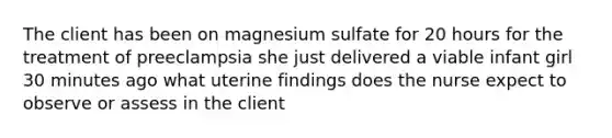 The client has been on magnesium sulfate for 20 hours for the treatment of preeclampsia she just delivered a viable infant girl 30 minutes ago what uterine findings does the nurse expect to observe or assess in the client