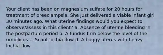 Your client has been on magnesium sulfate for 20 hours for treatment of preeclampsia. She just delivered a viable infant girl 30 minutes ago. What uterine findings would you expect to observe/assess in this client? a. Absence of uterine bleeding in the postpartum period b. A fundus firm below the level of the umbilicus c. Scant lochia flow d. A boggy uterus with heavy lochia flow