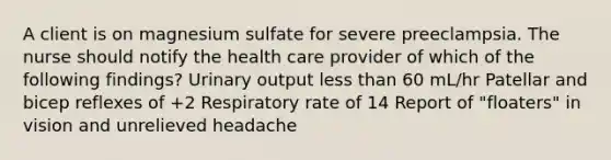 A client is on magnesium sulfate for severe preeclampsia. The nurse should notify the health care provider of which of the following findings? Urinary output less than 60 mL/hr Patellar and bicep reflexes of +2 Respiratory rate of 14 Report of "floaters" in vision and unrelieved headache