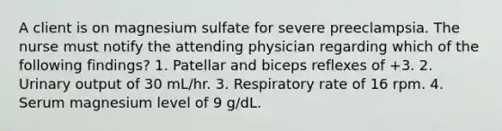 A client is on magnesium sulfate for severe preeclampsia. The nurse must notify the attending physician regarding which of the following findings? 1. Patellar and biceps reflexes of +3. 2. Urinary output of 30 mL/hr. 3. Respiratory rate of 16 rpm. 4. Serum magnesium level of 9 g/dL.