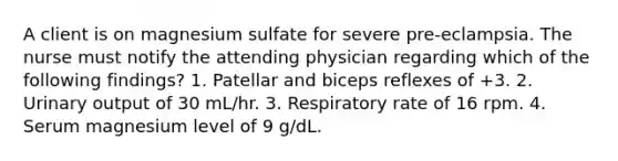 A client is on magnesium sulfate for severe pre-eclampsia. The nurse must notify the attending physician regarding which of the following findings? 1. Patellar and biceps reflexes of +3. 2. Urinary output of 30 mL/hr. 3. Respiratory rate of 16 rpm. 4. Serum magnesium level of 9 g/dL.