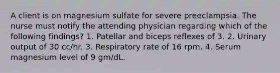 A client is on magnesium sulfate for severe preeclampsia. The nurse must notify the attending physician regarding which of the following findings? 1. Patellar and biceps reflexes of 3. 2. Urinary output of 30 cc/hr. 3. Respiratory rate of 16 rpm. 4. Serum magnesium level of 9 gm/dL.