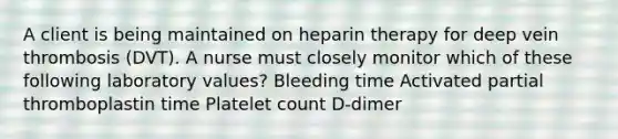 A client is being maintained on heparin therapy for deep vein thrombosis (DVT). A nurse must closely monitor which of these following laboratory values? Bleeding time Activated partial thromboplastin time Platelet count D-dimer