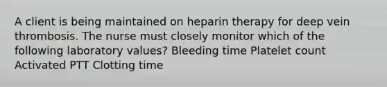 A client is being maintained on heparin therapy for deep vein thrombosis. The nurse must closely monitor which of the following laboratory values? Bleeding time Platelet count Activated PTT Clotting time