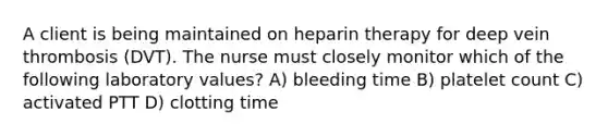 A client is being maintained on heparin therapy for deep vein thrombosis (DVT). The nurse must closely monitor which of the following laboratory values? A) bleeding time B) platelet count C) activated PTT D) clotting time