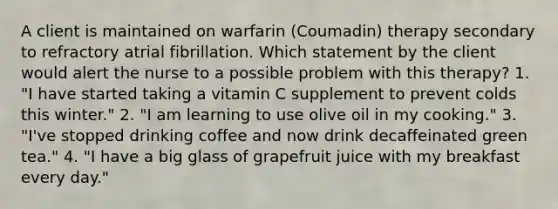 A client is maintained on warfarin (Coumadin) therapy secondary to refractory atrial fibrillation. Which statement by the client would alert the nurse to a possible problem with this therapy? 1. "I have started taking a vitamin C supplement to prevent colds this winter." 2. "I am learning to use olive oil in my cooking." 3. "I've stopped drinking coffee and now drink decaffeinated green tea." 4. "I have a big glass of grapefruit juice with my breakfast every day."