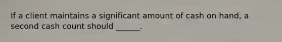 If a client maintains a significant amount of cash on hand, a second cash count should ______.