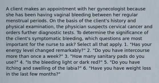 A client makes an appointment with her gynecologist because she has been having vaginal bleeding between her regular menstrual periods. On the basis of the client's history and physical examination, the physician suspects cervical cancer and orders further diagnostic tests. To determine the significance of the client's symptomatic bleeding, which questions are most important for the nurse to ask? Select all that apply. 1. "Has your energy level changed remarkably?" 2. "Do you have intercourse more than once a week?" 3. "How many sanitary pads do you use?" 4. "Is the bleeding light or dark red?" 5. "Do you have itching and swelling of the labia?" 6. "Have you have weight loss in the last few months?"