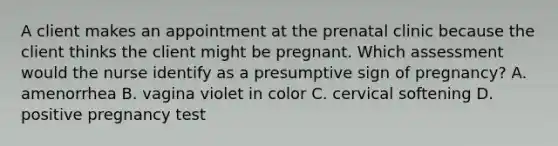 A client makes an appointment at the prenatal clinic because the client thinks the client might be pregnant. Which assessment would the nurse identify as a presumptive sign of pregnancy? A. amenorrhea B. vagina violet in color C. cervical softening D. positive pregnancy test