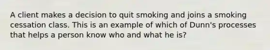 A client makes a decision to quit smoking and joins a smoking cessation class. This is an example of which of Dunn's processes that helps a person know who and what he is?