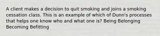 A client makes a decision to quit smoking and joins a smoking cessation class. This is an example of which of Dunn's processes that helps one know who and what one is? Being Belonging Becoming Befitting