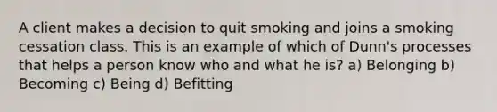 A client makes a decision to quit smoking and joins a smoking cessation class. This is an example of which of Dunn's processes that helps a person know who and what he is? a) Belonging b) Becoming c) Being d) Befitting