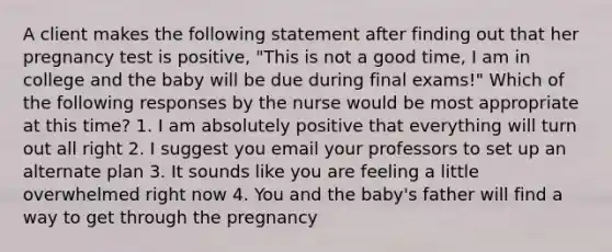 A client makes the following statement after finding out that her pregnancy test is positive, "This is not a good time, I am in college and the baby will be due during final exams!" Which of the following responses by the nurse would be most appropriate at this time? 1. I am absolutely positive that everything will turn out all right 2. I suggest you email your professors to set up an alternate plan 3. It sounds like you are feeling a little overwhelmed right now 4. You and the baby's father will find a way to get through the pregnancy