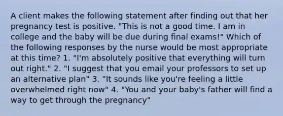 A client makes the following statement after finding out that her pregnancy test is positive. "This is not a good time. I am in college and the baby will be due during final exams!" Which of the following responses by the nurse would be most appropriate at this time? 1. "I'm absolutely positive that everything will turn out right." 2. "I suggest that you email your professors to set up an alternative plan" 3. "It sounds like you're feeling a little overwhelmed right now" 4. "You and your baby's father will find a way to get through the pregnancy"