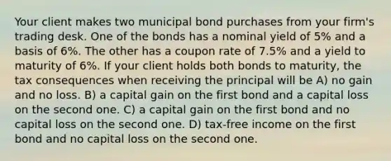 Your client makes two municipal bond purchases from your firm's trading desk. One of the bonds has a nominal yield of 5% and a basis of 6%. The other has a coupon rate of 7.5% and a yield to maturity of 6%. If your client holds both bonds to maturity, the tax consequences when receiving the principal will be A) no gain and no loss. B) a capital gain on the first bond and a capital loss on the second one. C) a capital gain on the first bond and no capital loss on the second one. D) tax-free income on the first bond and no capital loss on the second one.