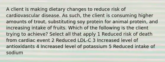 A client is making dietary changes to reduce risk of cardiovascular disease. As such, the client is consuming higher amounts of trout, substituting soy protein for animal protein, and increasing intake of fruits. Which of the following is the client trying to achieve? Select all that apply 1 Reduced risk of death from cardiac event 2 Reduced LDL-C 3 Increased level of antioxidants 4 Increased level of potassium 5 Reduced intake of sodium