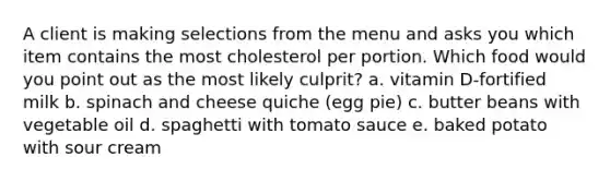 A client is making selections from the menu and asks you which item contains the most cholesterol per portion. Which food would you point out as the most likely culprit? a. vitamin D-fortified milk b. spinach and cheese quiche (egg pie) c. butter beans with vegetable oil d. spaghetti with tomato sauce e. baked potato with sour cream