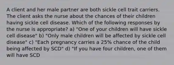 A client and her male partner are both sickle cell trait carriers. The client asks the nurse about the chances of their children having sickle cell disease. Which of the following responses by the nurse is appropriate? a) "One of your children will have sickle cell disease" b) "Only male children will be affected by sickle cell disease" c) "Each pregnancy carries a 25% chance of the child being affected by SCD" d) "If you have four children, one of them will have SCD