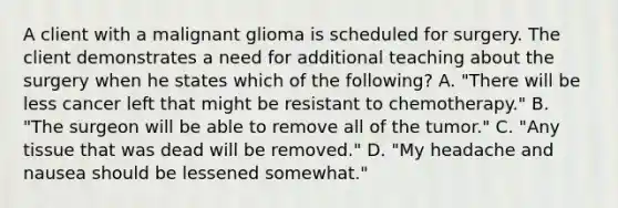 A client with a malignant glioma is scheduled for surgery. The client demonstrates a need for additional teaching about the surgery when he states which of the following? A. "There will be less cancer left that might be resistant to chemotherapy." B. "The surgeon will be able to remove all of the tumor." C. "Any tissue that was dead will be removed." D. "My headache and nausea should be lessened somewhat."