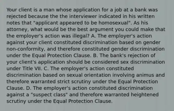 Your client is a man whose application for a job at a bank was rejected because the the interviewer indicated in his written notes that "applicant appeared to be homosexual". As his attorney, what would be the best argument you could make that the employer's action was illegal? A. The employer's action against your client constituted discrimination based on gender non-conformity, and therefore constituted gender discrimination under the Equal Protection Clause. B. The bank's rejection of your client's application should be considered sex discrimination under Title VII. C. The employer's action constituted discrimination based on sexual orientation involving animus and therefore warranted strict scrutiny under the Equal Protection Clause. D. The employer's action constituted discrimination against a "suspect class" and therefore warranted heightened scrutiny under the Equal Protection Clause.