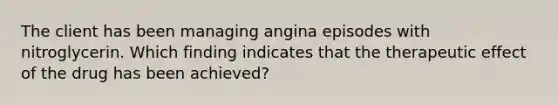 The client has been managing angina episodes with nitroglycerin. Which finding indicates that the therapeutic effect of the drug has been achieved?