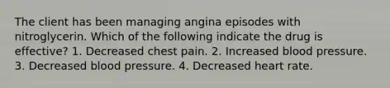 The client has been managing angina episodes with nitroglycerin. Which of the following indicate the drug is effective? 1. Decreased chest pain. 2. Increased blood pressure. 3. Decreased blood pressure. 4. Decreased heart rate.