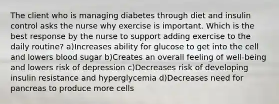 The client who is managing diabetes through diet and insulin control asks the nurse why exercise is important. Which is the best response by the nurse to support adding exercise to the daily routine? a)Increases ability for glucose to get into the cell and lowers blood sugar b)Creates an overall feeling of well-being and lowers risk of depression c)Decreases risk of developing insulin resistance and hyperglycemia d)Decreases need for pancreas to produce more cells