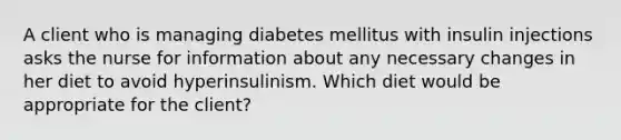 A client who is managing diabetes mellitus with insulin injections asks the nurse for information about any necessary changes in her diet to avoid hyperinsulinism. Which diet would be appropriate for the client?