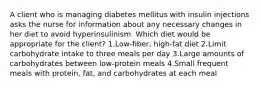 A client who is managing diabetes mellitus with insulin injections asks the nurse for information about any necessary changes in her diet to avoid hyperinsulinism. Which diet would be appropriate for the client? 1.Low-fiber, high-fat diet 2.Limit carbohydrate intake to three meals per day 3.Large amounts of carbohydrates between low-protein meals 4.Small frequent meals with protein, fat, and carbohydrates at each meal