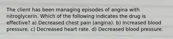 The client has been managing episodes of angina with nitroglycerin. Which of the following indicates the drug is effective? a) Decreased chest pain (angina). b) Increased blood pressure. c) Decreased heart rate. d) Decreased blood pressure.