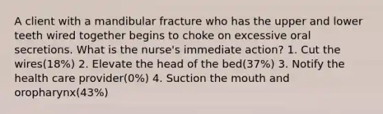 A client with a mandibular fracture who has the upper and lower teeth wired together begins to choke on excessive oral secretions. What is the nurse's immediate action? 1. Cut the wires(18%) 2. Elevate the head of the bed(37%) 3. Notify the health care provider(0%) 4. Suction the mouth and oropharynx(43%)