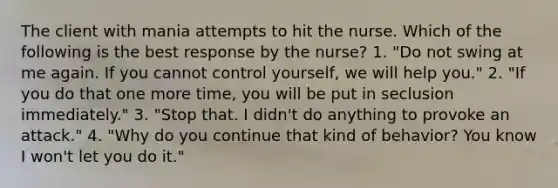 The client with mania attempts to hit the nurse. Which of the following is the best response by the nurse? 1. "Do not swing at me again. If you cannot control yourself, we will help you." 2. "If you do that one more time, you will be put in seclusion immediately." 3. "Stop that. I didn't do anything to provoke an attack." 4. "Why do you continue that kind of behavior? You know I won't let you do it."