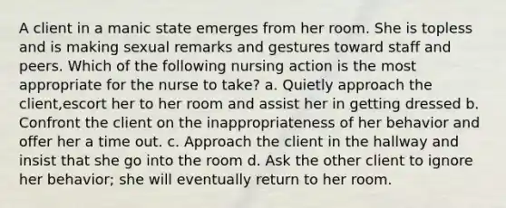 A client in a manic state emerges from her room. She is topless and is making sexual remarks and gestures toward staff and peers. Which of the following nursing action is the most appropriate for the nurse to take? a. Quietly approach the client,escort her to her room and assist her in getting dressed b. Confront the client on the inappropriateness of her behavior and offer her a time out. c. Approach the client in the hallway and insist that she go into the room d. Ask the other client to ignore her behavior; she will eventually return to her room.