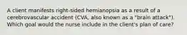 A client manifests right-sided hemianopsia as a result of a cerebrovascular accident (CVA, also known as a "brain attack"). Which goal would the nurse include in the client's plan of care?